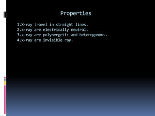 Properties
1.X-ray travel in straight lines.
2.x-ray are electrically neutral.
3.x-ray are polynergetic and heterogonous.
4.x-ray are invisible ray.
 
