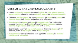 USES OF X-RAY CRSYTALLOGRAPHY
• Used to study many materials which form crystals like salts, metals, minerals,
semiconductors, as well as various inorganic, organic and biological molecules.
• Determine electron density, the mean positions of the atoms in the crystal their
chemical bonds, their disorder and various other information.
• Size of atoms, the lengths and types of chemical bonds. The method also
revealed the structure and function of many biological molecules, including
vitamins, drugs, proteins and nucleic acids such as DNA.
• Scientists also uses the X-ray crystallography to determine structure of HIV
protease, that is a viral enzyme critical in HIV’s life cycle.
• X-ray diffraction technique has also been applied for analyzing the chemical
composition of milk stones.
 