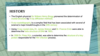 HISTORY
• The English physicist Sir William Henry Bragg pioneered the determination of
crustal structure by X-ray diffraction methods.
• X-ray crystallography is a complex field that has been associated with several of
science’s major breakthroughs in the 20th century
• Using X-ray crystal data, Dr. James Watson and Dr. Francis Crick were able to
determine the helix structure of DNA in 1953.
• In 1998 Dr. Peter Kim, a scientist, was able to determine the structure of a key
protein responsible for the HIV infection process.
 