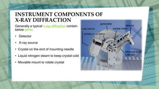 INSTRUMENT COMPONENTS OF
X-RAY DIFFRACTION
Generally a typical x-ray diffraction contain
below parts:
• Detector
• X-ray source
• Crystal on the end of mounting needle
• Liquid nitrogen steam to keep crystal cold
• Movable mount to rotate crystal
 