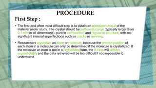 PROCEDURE
First Step :
• The first-and often most difficult-step is to obtain an adequate crystal of the
material under study. The crystal should be sufficiently large (typically larger than
0.1 mm in all dimensions), pure in composition and regular in structure, with no
significant internal imperfections such as cracks or twinning.
• Researchers crystallize an atom or molecule, because the precise position of
each atom in a molecule can only be determined if the molecule is crystallized. If
the molecule or atom is not in a crystallized form, the X-rays will diffract
unpredictably and the data retrieved will be too difficult if not impossible to
understand.
 