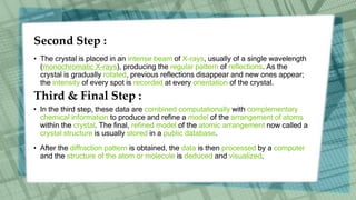 Second Step :
• The crystal is placed in an intense beam of X-rays, usually of a single wavelength
(monochromatic X-rays), producing the regular pattern of reflections. As the
crystal is gradually rotated, previous reflections disappear and new ones appear;
the intensity of every spot is recorded at every orientation of the crystal.
Third & Final Step :
• In the third step, these data are combined computationally with complementary
chemical information to produce and refine a model of the arrangement of atoms
within the crystal. The final, refined model of the atomic arrangement now called a
crystal structure is usually stored in a public database.
• After the diffraction pattern is obtained, the data is then processed by a computer
and the structure of the atom or molecule is deduced and visualized.
 