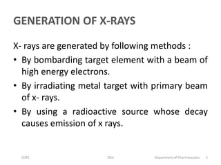 GENERATION OF X-RAYS
X- rays are generated by following methods :
• By bombarding target element with a beam of
high energy electrons.
• By irradiating metal target with primary beam
of x- rays.
• By using a radioactive source whose decay
causes emission of x rays.
COPS DSU Department of Pharmaceutics 5
 