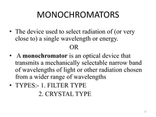 MONOCHROMATORS
• The device used to select radiation of (or very
close to) a single wavelength or energy.
OR
• A monochromator is an optical device that
transmits a mechanically selectable narrow band
of wavelengths of light or other radiation chosen
from a wider range of wavelengths
• TYPES:- 1. FILTER TYPE
2. CRYSTAL TYPE
17
 