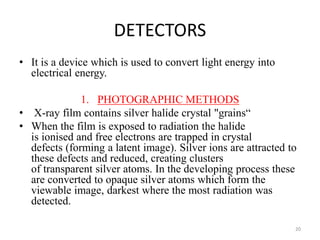 DETECTORS
• It is a device which is used to convert light energy into
electrical energy.
1. PHOTOGRAPHIC METHODS
• X-ray film contains silver halide crystal "grains“
• When the film is exposed to radiation the halide
is ionised and free electrons are trapped in crystal
defects (forming a latent image). Silver ions are attracted to
these defects and reduced, creating clusters
of transparent silver atoms. In the developing process these
are converted to opaque silver atoms which form the
viewable image, darkest where the most radiation was
detected.
20
 