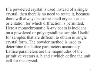 If a powdered crystal is used instead of a single
crystal, then there is no need to rotate it, because
there will always be some small crystals at an
orientation for which diffraction is permitted.
Here a monochromatic X-ray beam is incident
on a powdered or polycrystalline sample. Useful
for samples that are difficult to obtain in single
crystal form. The powder method is used to
determine the lattice parameters accurately.
Lattice parameters are the magnitudes of the
primitive vectors a, b and c which define the unit
cell for the crystal.
38
 