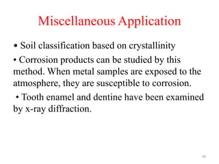 Miscellaneous Application
• Soil classification based on crystallinity
• Corrosion products can be studied by this
method. When metal samples are exposed to the
atmosphere, they are susceptible to corrosion.
• Tooth enamel and dentine have been examined
by x-ray diffraction.
48
 