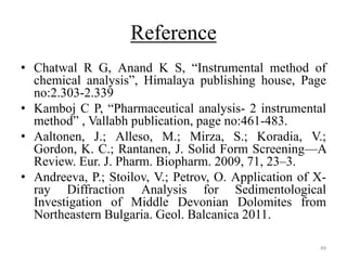 Reference
• Chatwal R G, Anand K S, “Instrumental method of
chemical analysis”, Himalaya publishing house, Page
no:2.303-2.339
• Kamboj C P, “Pharmaceutical analysis- 2 instrumental
method” , Vallabh publication, page no:461-483.
• Aaltonen, J.; Alleso, M.; Mirza, S.; Koradia, V.;
Gordon, K. C.; Rantanen, J. Solid Form Screening—A
Review. Eur. J. Pharm. Biopharm. 2009, 71, 23–3.
• Andreeva, P.; Stoilov, V.; Petrov, O. Application of X-
ray Diffraction Analysis for Sedimentological
Investigation of Middle Devonian Dolomites from
Northeastern Bulgaria. Geol. Balcanica 2011.
49
 