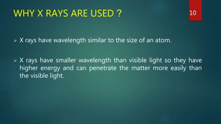 WHY X RAYS ARE USED ?
 X rays have wavelength similar to the size of an atom.
 X rays have smaller wavelength than visible light so they have
higher energy and can penetrate the matter more easily than
the visible light.
10
 