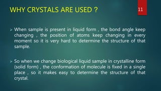 WHY CRYSTALS ARE USED ?
 When sample is present in liquid form , the bond angle keep
changing , the position of atoms keep changing in every
moment so it is very hard to determine the structure of that
sample.
 So when we change biological liquid sample in crystalline form
(solid form) , the conformation of molecule is fixed in a single
place , so it makes easy to determine the structure of that
crystal.
11
 