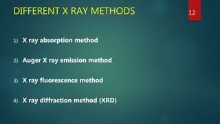 DIFFERENT X RAY METHODS
1) X ray absorption method
2) Auger X ray emission method
3) X ray fluorescence method
4) X ray diffraction method (XRD)
12
 