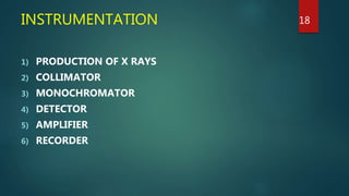 INSTRUMENTATION
1) PRODUCTION OF X RAYS
2) COLLIMATOR
3) MONOCHROMATOR
4) DETECTOR
5) AMPLIFIER
6) RECORDER
18
 