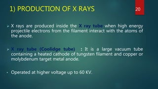 1) PRODUCTION OF X RAYS
 X rays are produced inside the X ray tube when high energy
projectile electrons from the filament interact with the atoms of
the anode.
 X ray tube (Coolidge tube) : It is a large vacuum tube
containing a heated cathode of tungsten filament and copper or
molybdenum target metal anode.
• Operated at higher voltage up to 60 KV.
20
 