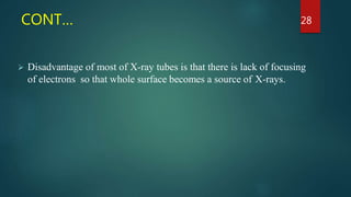 CONT…
 Disadvantage of most of X-ray tubes is that there is lack of focusing
of electrons so that whole surface becomes a source of X-rays.
28
 