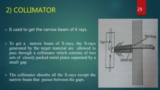 2) COLLIMATOR
 It used to get the narrow beam of X rays.
 To get a narrow beam of X-rays, the X-rays
generated by the target material are allowed to
pass through a collimator which consists of two
sets of closely packed metal plates separated by a
small gap.
 The collimator absorbs all the X-rays except the
narrow beam that passes between the gaps.
29
 
