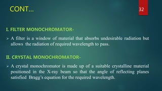 CONT…
I. FILTER MONOCHROMATOR-
 A filter is a window of material that absorbs undesirable radiation but
allows the radiation of required wavelength to pass.
II. CRYSTAL MONOCHROMATOR-
 A crystal monochromator is made up of a suitable crystalline material
positioned in the X-ray beam so that the angle of reflecting planes
satisfied Bragg’s equation for the required wavelength.
32
 
