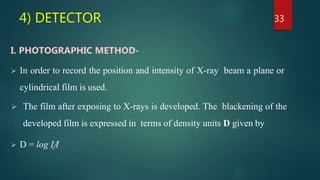 4) DETECTOR
I. PHOTOGRAPHIC METHOD-
 In order to record the position and intensity of X-ray beam a plane or
cylindrical film is used.
 The film after exposing to X-rays is developed. The blackening of the
developed film is expressed in terms of density units D given by
 D = log I˳/I
33
 