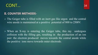 CONT…
II. COUNTER METHODS-
 The Geiger tube is filled with an inert gas like argon and the central
wire anode is maintained at a positive potential of 800 to 2500V.
 When an X-ray is entering the Geiger tube, this ray undergoes
collision with the filling gas, resulting in the production of an ion
pair: the electron produced moves towards the central anode while
the positive ions move towards outer electrode.
34
 