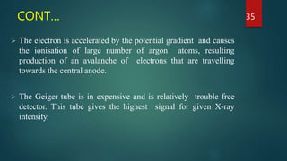 CONT…
 The electron is accelerated by the potential gradient and causes
the ionisation of large number of argon atoms, resulting
production of an avalanche of electrons that are travelling
towards the central anode.
 The Geiger tube is in expensive and is relatively trouble free
detector. This tube gives the highest signal for given X-ray
intensity.
35
 