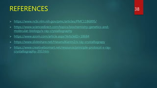 REFERENCES
 https://www.ncbi.nlm.nih.gov/pmc/articles/PMC1186895/
 https://www.sciencedirect.com/topics/biochemistry-genetics-and-
molecular-biology/x-ray-crystallography
 https://www.azom.com/article.aspx?ArticleID=18684
 https://www.slideshare.net/HasanulKarim2/x-ray-crystallograpy
 https://www.creativebiomart.net/resource/principle-protocol-x-ray-
crystallography-393.htm
38
 
