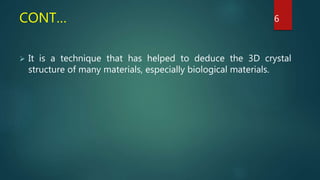 CONT…
 It is a technique that has helped to deduce the 3D crystal
structure of many materials, especially biological materials.
6
 