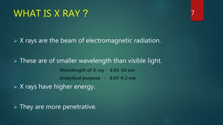 WHAT IS X RAY ?
 X rays are the beam of electromagnetic radiation.
 These are of smaller wavelength than visible light.
Wavelength of X ray - 0.01-10 nm
Analytical purpose - 0.07-0.2 nm
 X rays have higher energy.
 They are more penetrative.
7
 