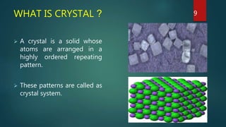 WHAT IS CRYSTAL ?
 A crystal is a solid whose
atoms are arranged in a
highly ordered repeating
pattern.
 These patterns are called as
crystal system.
9
 