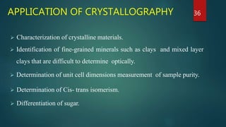 APPLICATION OF CRYSTALLOGRAPHY
 Characterization of crystalline materials.
 Identification of fine-grained minerals such as clays and mixed layer
clays that are difficult to determine optically.
 Determination of unit cell dimensions measurement of sample purity.
 Determination of Cis- trans isomerism.
 Differentiation of sugar.
36
 