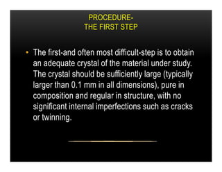 PROCEDURE-
THE FIRST STEP
• The first-and often most difficult-step is to obtain
an adequate crystal of the material under study.
The crystal should be sufficiently large (typically
larger than 0.1 mm in all dimensions), pure in
larger than 0.1 mm in all dimensions), pure in
composition and regular in structure, with no
significant internal imperfections such as cracks
or twinning.
 