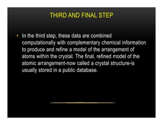 THIRD AND FINAL STEP
• In the third step, these data are combined
computationally with complementary chemical information
to produce and refine a model of the arrangement of
atoms within the crystal. The final, refined model of the
atomic arrangement-now called a crystal structure-is
atomic arrangement-now called a crystal structure-is
usually stored in a public database.
 