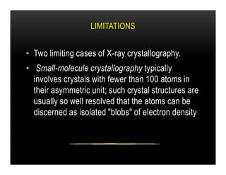 LIMITATIONS
• Two limiting cases of X-ray crystallography.
• Small-molecule crystallography typically
involves crystals with fewer than 100 atoms in
their asymmetric unit; such crystal structures are
their asymmetric unit; such crystal structures are
usually so well resolved that the atoms can be
discerned as isolated "blobs" of electron density
 