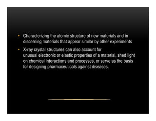 • Characterizing the atomic structure of new materials and in
discerning materials that appear similar by other experiments
• X-ray crystal structures can also account for
unusual electronic or elastic properties of a material, shed light
on chemical interactions and processes, or serve as the basis
on chemical interactions and processes, or serve as the basis
for designing pharmaceuticals against diseases.
 