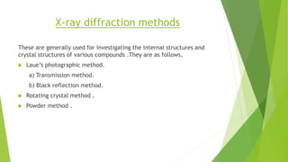 X-ray diffraction methods
These are generally used for investigating the internal structures and
crystal structures of various compounds .They are as follows,
 Laue’s photographic method.
a) Transmission method.
b) Black reflection method.
 Rotating crystal method .
 Powder method .
 
