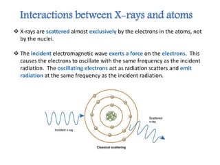  X-rays are scattered almost exclusively by the electrons in the atoms, not
by the nuclei.
 The incident electromagnetic wave exerts a force on the electrons. This
causes the electrons to oscillate with the same frequency as the incident
radiation. The oscillating electrons act as radiation scatters and emit
radiation at the same frequency as the incident radiation.
Interactions between X-rays and atoms
 