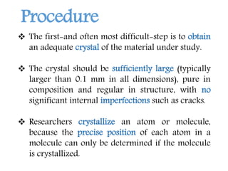  The first-and often most difficult-step is to obtain
an adequate crystal of the material under study.
 The crystal should be sufficiently large (typically
larger than 0.1 mm in all dimensions), pure in
composition and regular in structure, with no
significant internal imperfections such as cracks.
 Researchers crystallize an atom or molecule,
because the precise position of each atom in a
molecule can only be determined if the molecule
is crystallized.
Procedure
 