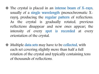  The crystal is placed in an intense beam of X-rays,
usually of a single wavelength (monochromatic X-
rays), producing the regular pattern of reflections.
As the crystal is gradually rotated, previous
reflections disappear and new ones appear; the
intensity of every spot is recorded at every
orientation of the crystal.
 Multiple data sets may have to be collected, with
each set covering slightly more than half a full
rotation of the crystal and typically containing tens
of thousands of reflections.
 