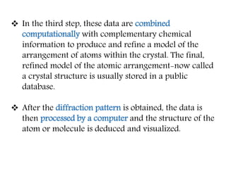  In the third step, these data are combined
computationally with complementary chemical
information to produce and refine a model of the
arrangement of atoms within the crystal. The final,
refined model of the atomic arrangement-now called
a crystal structure is usually stored in a public
database.
 After the diffraction pattern is obtained, the data is
then processed by a computer and the structure of the
atom or molecule is deduced and visualized.
 