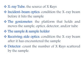  X-ray Tube: the source of X Rays
 Incident-beam optics: condition the X-ray beam
before it hits the sample
 The goniometer: the platform that holds and
moves the sample, optics, detector, and/or tube
 The sample & sample holder
 Receiving-side optics: condition the X-ray beam
after it has encountered the sample
 Detector: count the number of X Rays scattered
by the sample.
 