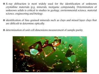  X-ray diffraction is most widely used for the identification of unknown
crystalline materials (e.g. minerals, inorganic compounds). Determination of
unknown solids is critical to studies in geology, environmental science, material
science, engineering and biology.
 identification of fine-grained minerals such as clays and mixed layer clays that
are difficult to determine optically.
 determination of unit cell dimensions measurement of sample purity
 