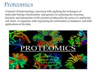 A branch of biotechnology concerned with applying the techniques of
molecular biology, biochemistry, and genetics to analyzing the structure,
function, and interactions of the proteins produced by the genes of a particular
cell, tissue, or organism, with organizing the information in databases, and with
applications of the data.
Proteomics
 