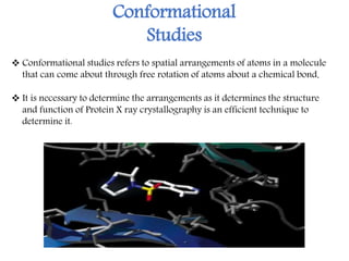 Conformational
Studies
 It is necessary to determine the arrangements as it determines the structure
and function of Protein X ray crystallography is an efficient technique to
determine it.
 Conformational studies refers to spatial arrangements of atoms in a molecule
that can come about through free rotation of atoms about a chemical bond.
 