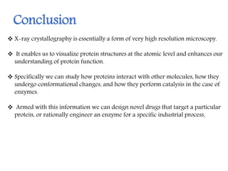  X-ray crystallography is essentially a form of very high resolution microscopy.
 It enables us to visualize protein structures at the atomic level and enhances our
understanding of protein function.
 Specifically we can study how proteins interact with other molecules, how they
undergo conformational changes, and how they perform catalysis in the case of
enzymes.
 Armed with this information we can design novel drugs that target a particular
protein, or rationally engineer an enzyme for a specific industrial process.
Conclusion
 