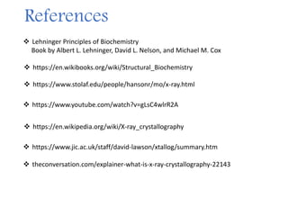 References
 https://www.jic.ac.uk/staff/david-lawson/xtallog/summary.htm
 https://en.wikipedia.org/wiki/X-ray_crystallography
 https://www.youtube.com/watch?v=gLsC4wlrR2A
 https://www.stolaf.edu/people/hansonr/mo/x-ray.html
 theconversation.com/explainer-what-is-x-ray-crystallography-22143
 Lehninger Principles of Biochemistry
Book by Albert L. Lehninger, David L. Nelson, and Michael M. Cox
 https://en.wikibooks.org/wiki/Structural_Biochemistry
 