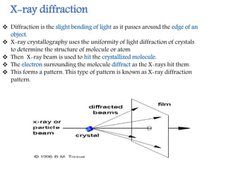 X-ray diffraction
 Diffraction is the slight bending of light as it passes around the edge of an
object.
 X-ray crystallography uses the uniformity of light diffraction of crystals
to determine the structure of molecule or atom
 Then X-ray beam is used to hit the crystallized molecule.
 The electron surrounding the molecule diffract as the X-rays hit them.
 This forms a pattern. This type of pattern is known as X-ray diffraction
pattern.
 