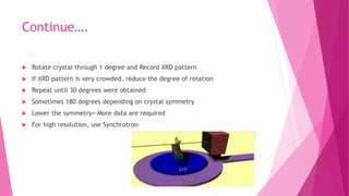 Continue….
 Rotate crystal through 1 degree and Record XRD pattern
 If XRD pattern is very crowded, reduce the degree of rotation
 Repeat until 30 degrees were obtained
 Sometimes 180 degrees depending on crystal symmetry
 Lower the symmetry= More data are required
 For high resolution, use Synchrotron
 