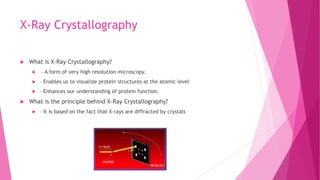 X-Ray Crystallography
 What is X-Ray Crystallography?
 – A form of very high resolution microscopy.
 – Enables us to visualize protein structures at the atomic level
 – Enhances our understanding of protein function.
 What is the principle behind X-Ray Crystallography?
 – It is based on the fact that X-rays are diffracted by crystals
 