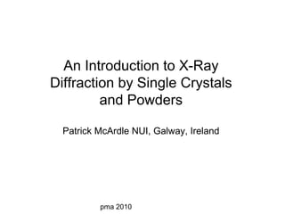 pma 2010
An Introduction to X-Ray
Diffraction by Single Crystals
and Powders
Patrick McArdle NUI, Galway, Ireland
 