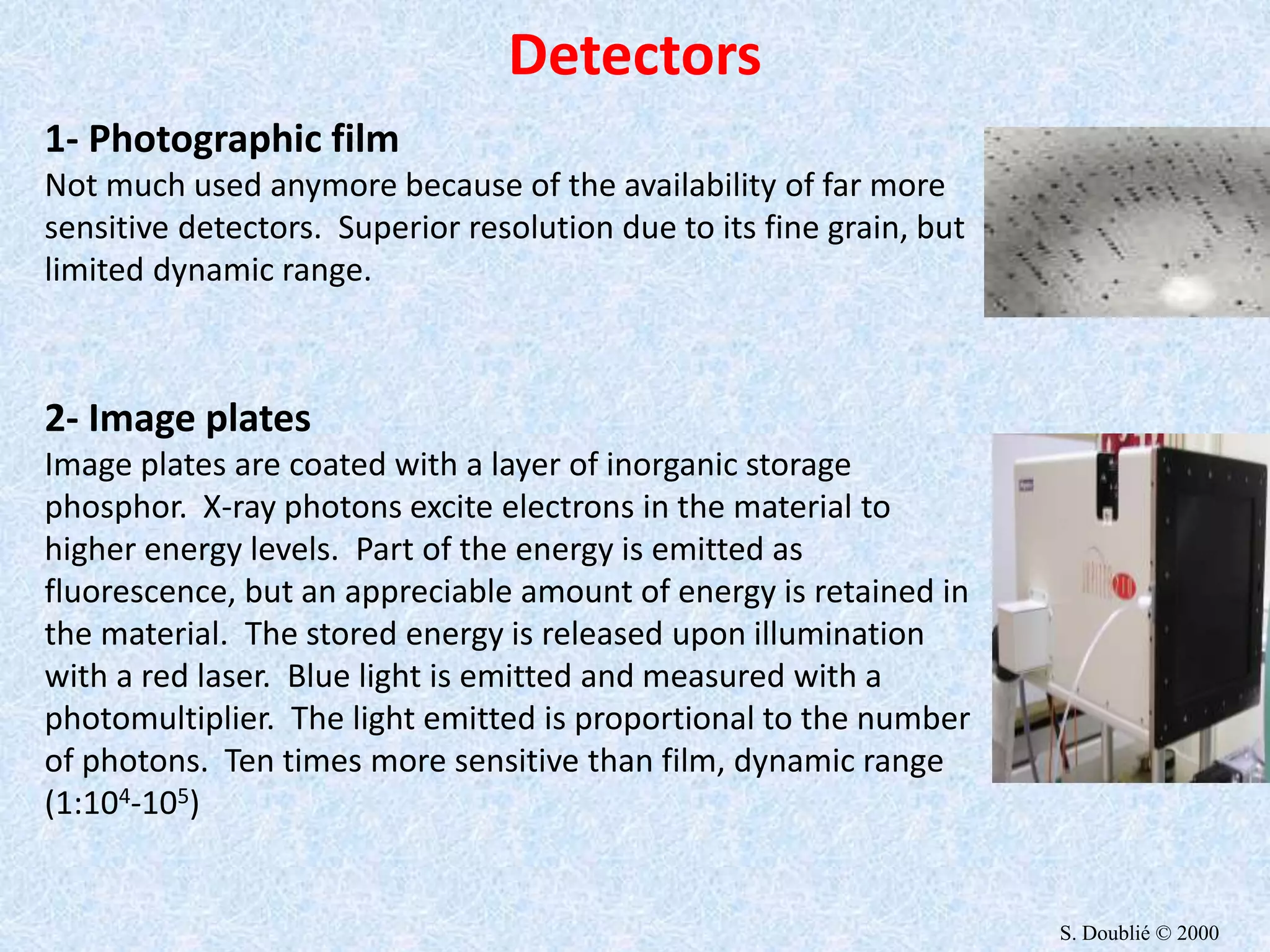 1- Photographic film
Not much used anymore because of the availability of far more
sensitive detectors. Superior resolution due to its fine grain, but
limited dynamic range.
2- Image plates
Image plates are coated with a layer of inorganic storage
phosphor. X-ray photons excite electrons in the material to
higher energy levels. Part of the energy is emitted as
fluorescence, but an appreciable amount of energy is retained in
the material. The stored energy is released upon illumination
with a red laser. Blue light is emitted and measured with a
photomultiplier. The light emitted is proportional to the number
of photons. Ten times more sensitive than film, dynamic range
(1:104-105)
Detectors
S. Doublié © 2000
 