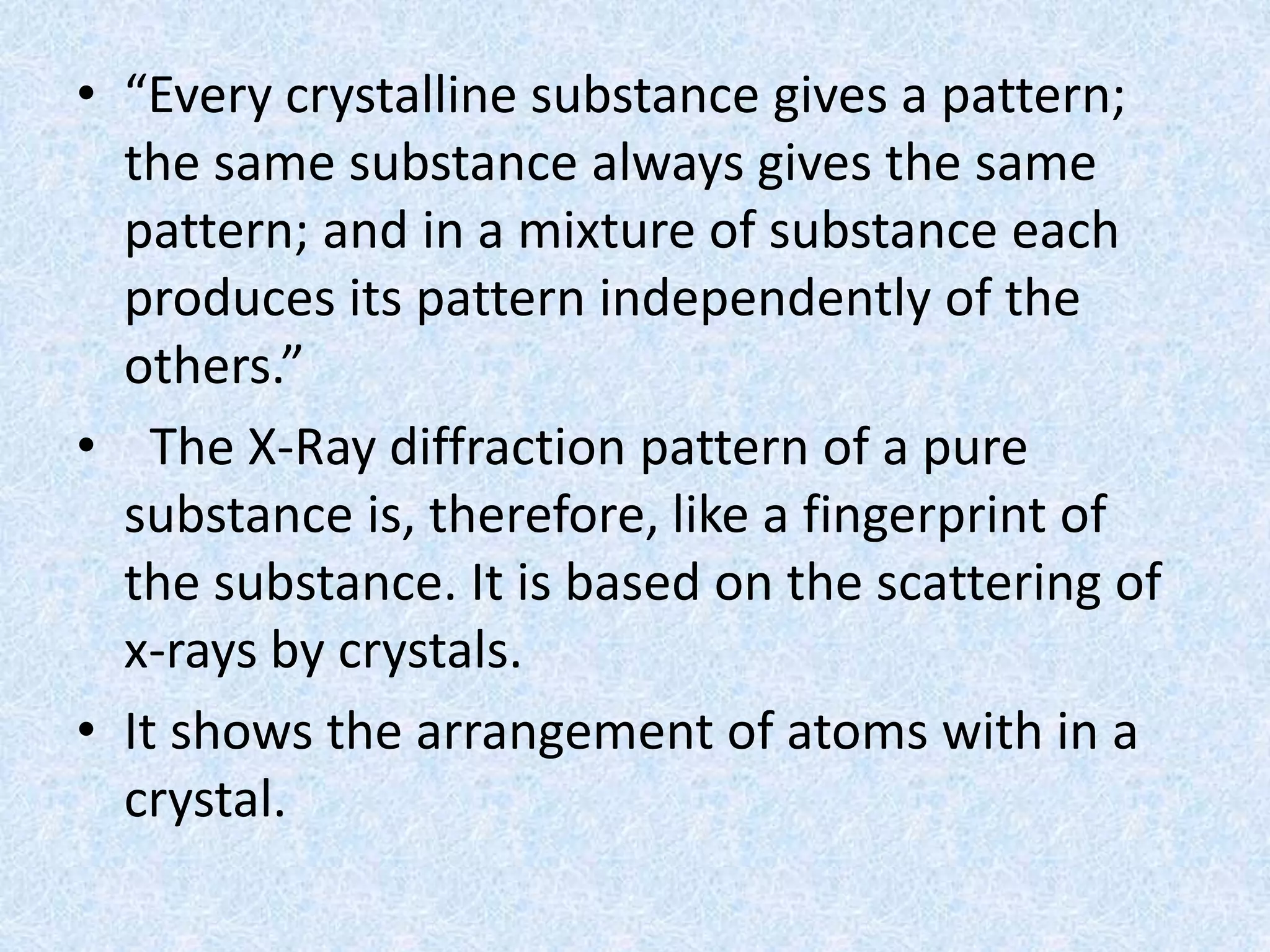 • “Every crystalline substance gives a pattern;
the same substance always gives the same
pattern; and in a mixture of substance each
produces its pattern independently of the
others.”
• The X-Ray diffraction pattern of a pure
substance is, therefore, like a fingerprint of
the substance. It is based on the scattering of
x-rays by crystals.
• It shows the arrangement of atoms with in a
crystal.
 