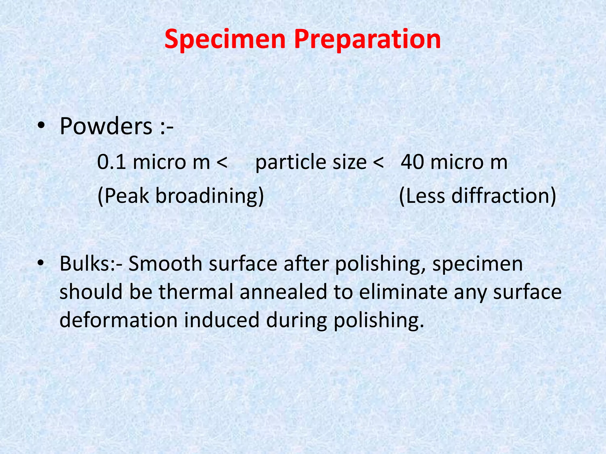 Specimen Preparation
• Powders :-
0.1 micro m < particle size < 40 micro m
(Peak broadining) (Less diffraction)
• Bulks:- Smooth surface after polishing, specimen
should be thermal annealed to eliminate any surface
deformation induced during polishing.
 